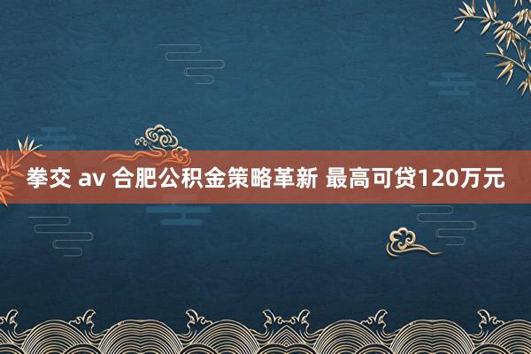 拳交 av 合肥公积金策略革新 最高可贷120万元