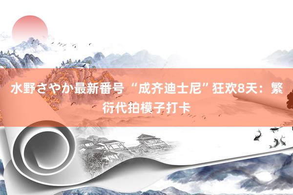 水野さやか最新番号 “成齐迪士尼”狂欢8天：繁衍代拍模子打卡