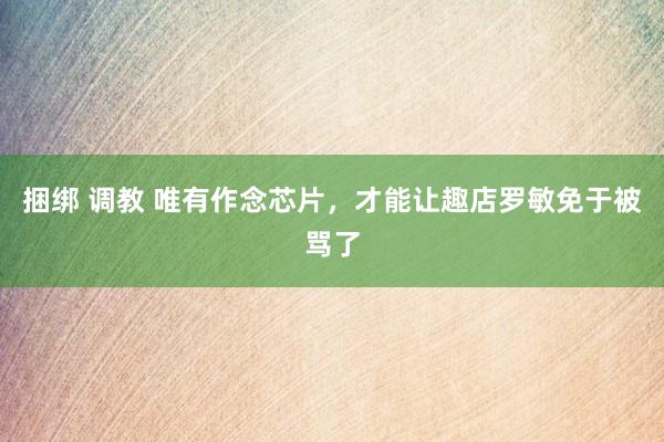 捆绑 调教 唯有作念芯片，才能让趣店罗敏免于被骂了