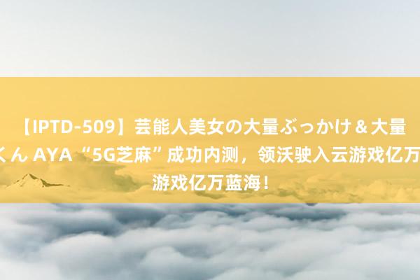 【IPTD-509】芸能人美女の大量ぶっかけ＆大量ごっくん AYA “5G芝麻”成功内测，领沃驶入云游戏亿万蓝海！