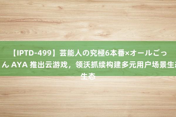 【IPTD-499】芸能人の究極6本番×オールごっくん AYA 推出云游戏，领沃抓续构建多元用户场景生态