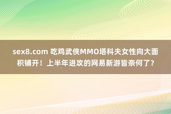 sex8.com 吃鸡武侠MMO塔科夫女性向大面积铺开！上半年进攻的网易新游皆奈何了？