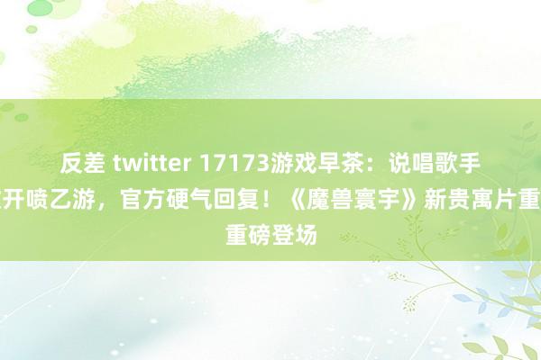 反差 twitter 17173游戏早茶：说唱歌手发新歌开喷乙游，官方硬气回复！《魔兽寰宇》新贵寓片重磅登场