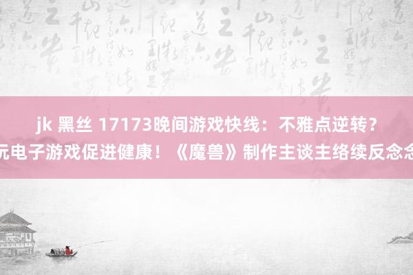 jk 黑丝 17173晚间游戏快线：不雅点逆转？玩电子游戏促进健康！《魔兽》制作主谈主络续反念念