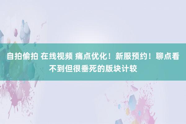 自拍偷拍 在线视频 痛点优化！新服预约！聊点看不到但很垂死的版块计较