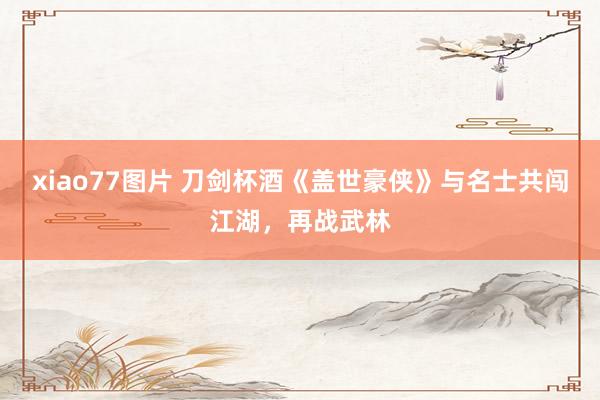 xiao77图片 刀剑杯酒《盖世豪侠》与名士共闯江湖，再战武林