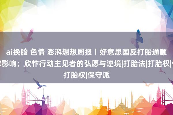 ai换脸 色情 澎湃想想周报丨好意思国反打胎通顺的全球影响；欣忭行动主见者的弘愿与逆境|打胎法|打胎权|保守派