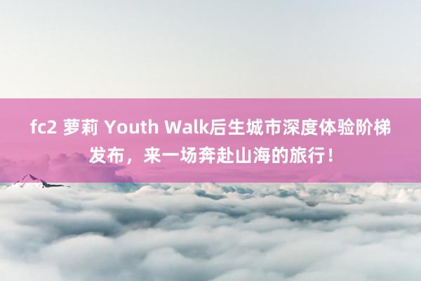 fc2 萝莉 Youth Walk后生城市深度体验阶梯发布，来一场奔赴山海的旅行！