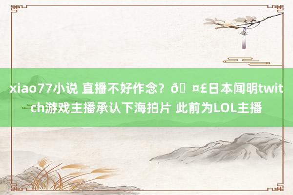 xiao77小说 直播不好作念？🤣日本闻明twitch游戏主播承认下海拍片 此前为LOL主播