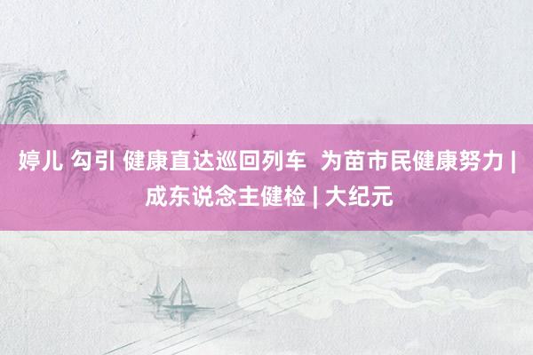 婷儿 勾引 健康直达巡回列车  为苗市民健康努力 | 成东说念主健检 | 大纪元