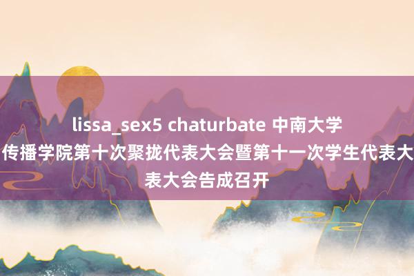 lissa_sex5 chaturbate 中南大学文体与新闻传播学院第十次聚拢代表大会暨第十一次学生代表大会告成召开