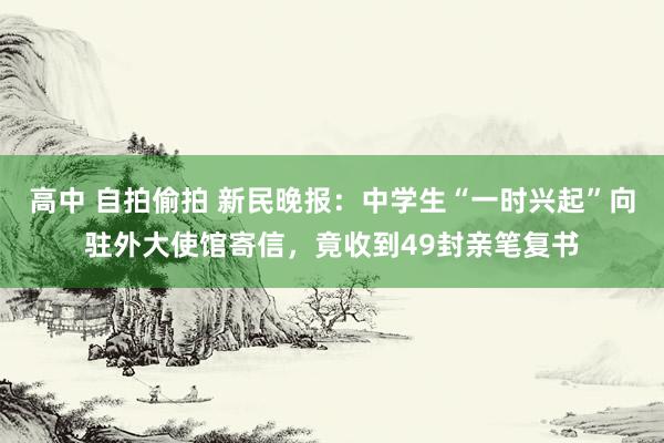 高中 自拍偷拍 新民晚报：中学生“一时兴起”向驻外大使馆寄信，竟收到49封亲笔复书