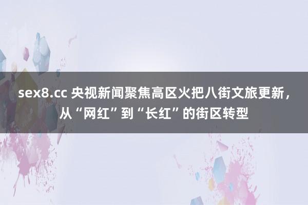 sex8.cc 央视新闻聚焦高区火把八街文旅更新，从“网红”到“长红”的街区转型