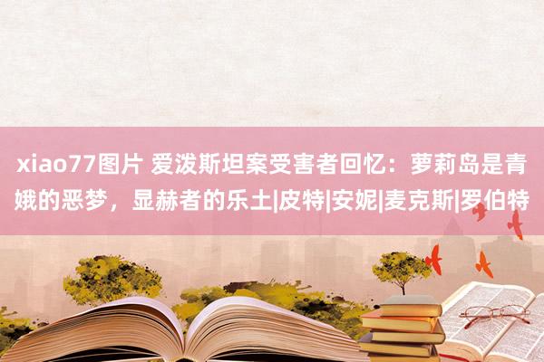 xiao77图片 爱泼斯坦案受害者回忆：萝莉岛是青娥的恶梦，显赫者的乐土|皮特|安妮|麦克斯|罗伯特