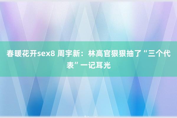 春暖花开sex8 周宇新：林高官狠狠抽了“三个代表”一记耳光