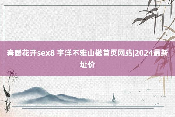 春暖花开sex8 宇洋不雅山樾首页网站|2024最新址价