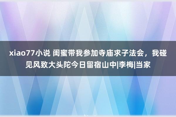 xiao77小说 闺蜜带我参加寺庙求子法会，我碰见风致大头陀今日留宿山中|李梅|当家