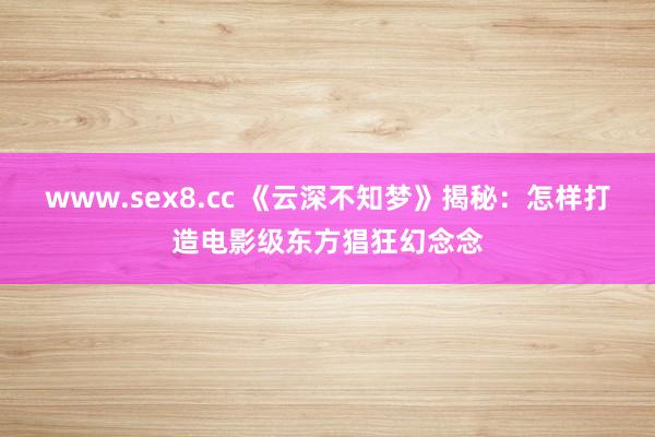 www.sex8.cc 《云深不知梦》揭秘：怎样打造电影级东方猖狂幻念念