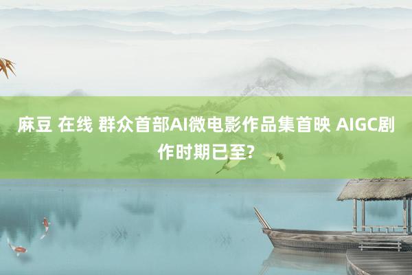 麻豆 在线 群众首部AI微电影作品集首映 AIGC剧作时期已至?
