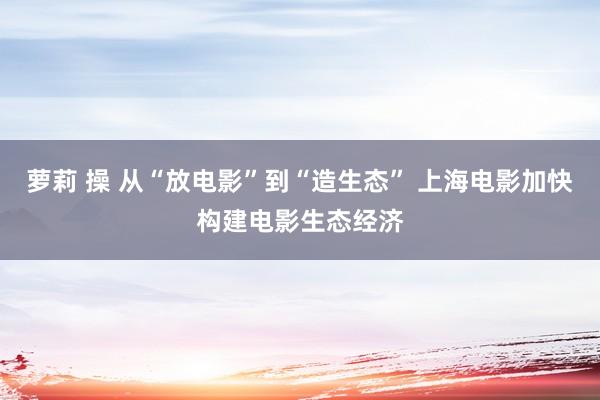 萝莉 操 从“放电影”到“造生态” 上海电影加快构建电影生态经济