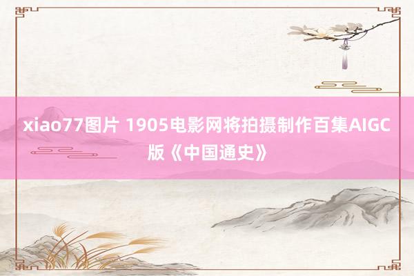 xiao77图片 1905电影网将拍摄制作百集AIGC版《中国通史》